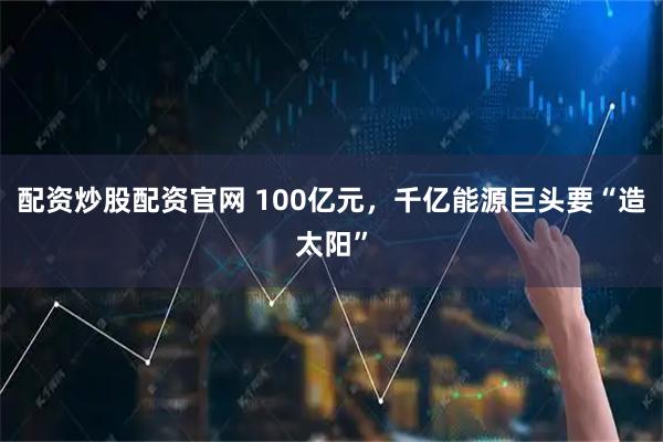 配资炒股配资官网 100亿元，千亿能源巨头要“造太阳”