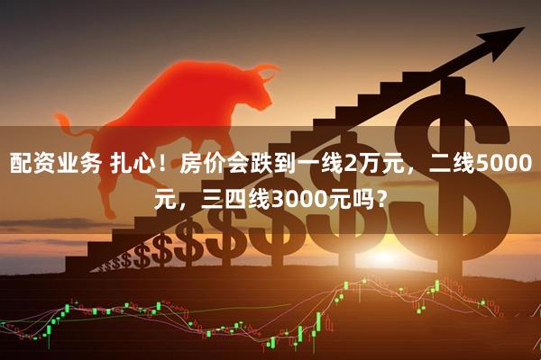 配资业务 扎心！房价会跌到一线2万元，二线5000元，三四线3000元吗？