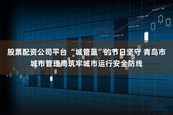 股票配资公司平台 “城管蓝”的节日坚守 青岛市城市管理局筑牢城市运行安全防线