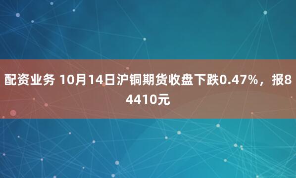 配资业务 10月14日沪铜期货收盘下跌0.47%，报84410元