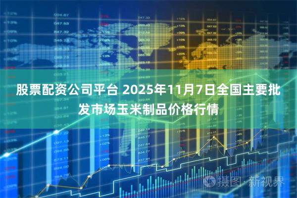 股票配资公司平台 2025年11月7日全国主要批发市场玉米制品价格行情