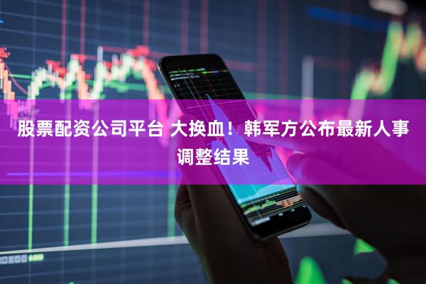 股票配资公司平台 大换血！韩军方公布最新人事调整结果