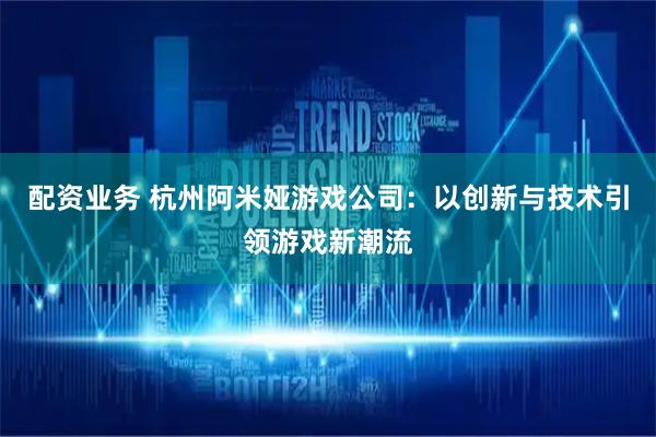 配资业务 杭州阿米娅游戏公司：以创新与技术引领游戏新潮流