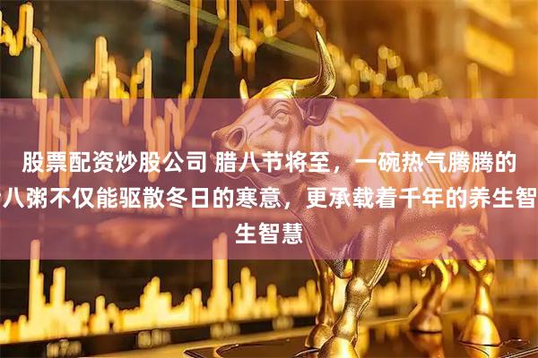 股票配资炒股公司 腊八节将至，一碗热气腾腾的腊八粥不仅能驱散冬日的寒意，更承载着千年的养生智慧