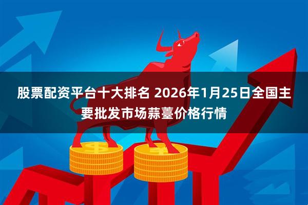 股票配资平台十大排名 2026年1月25日全国主要批发市场蒜薹价格行情