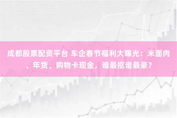 成都股票配资平台 车企春节福利大曝光：米面肉、年货、购物卡现金，谁最抠谁最豪？